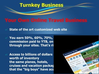 Turnkey Business Your Own Online Travel Business State of the art customized web site You earn 50%, 60%, 70%, even 100% of the commission paid to YTB, on everything booked through your sites. That’s right, even 100%! Access to billions of dollars worth of inventory the same planes, hotels, cruises and vacation packages that the “big boys” have access to 