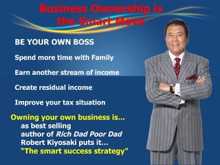 Business Ownership is the Smart Move Owning your own business is... as best selling author of  Rich Dad Poor Dad Robert Kiyosaki puts it… “The smart success strategy” BE YOUR OWN BOSS Spend more time with Family Earn another stream of income Create residual income  Improve your tax situation 
