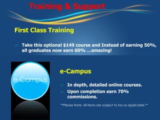 Training & Support First Class Training Take this optional $149 course and Instead of earning 50%, all graduates now earn 60% …amazing! e-Campus In depth, detailed online courses. Upon completion earn 70% commissions. **Please Note: All items are subject to tax as applicable.** 
