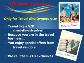 YTB Travel Exclusives Only for Travel Site Owners  ( TSO ) Travel like a VIP   at unbelievable prices! Because you are in the travel business…  You enjoy special offers from  travel vendors We call them YTB Exclusives 