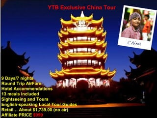 9 Days/7 nights  Round Trip AirFare Hotel Accommendations 13 meals Included Sightseeing and Tours  English-speaking Local Tour Guides Retail… About $1,739.00 (no air) Affiliate PRICE   $999 YTB Exclusive China Tour 