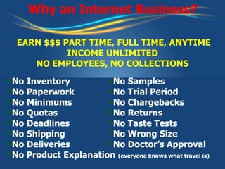 Why an Internet Business? No Inventory No Paperwork No Minimums No Quotas No Deadlines No Shipping No Deliveries No Product Explanation  (everyone knows what travel is) No Samples No Trial Period No Chargebacks No Returns No Taste Tests No Wrong Size No Doctor’s Approval EARN $$$ PART TIME, FULL TIME, ANYTIME INCOME UNLIMITED NO EMPLOYEES, NO COLLECTIONS 