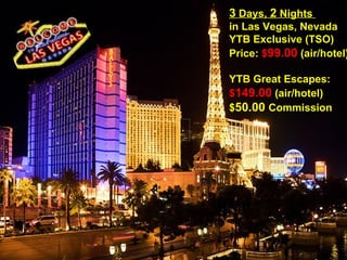 3  Days,  2  Nights  in Las Vegas, Nevada  YTB Exclusive (TSO) Price:  $ 99.00  (air/hotel) YTB Great Escapes: $ 149.00  (air/hotel)  $ 50.00  Commission   