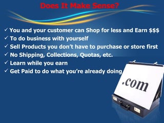 Does It Make Sense? You and your customer can Shop for less and Earn $$$  To do business with yourself Sell Products you don’t have to purchase or store first No Shipping, Collections, Quotas, etc. Learn while you earn Get Paid to do what you’re already doing 