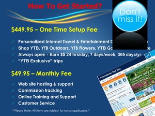 How To Get Started? $449.95 – One Time Setup Fee Personalized Internet Travel & Entertainment Distribution Center   Shop YTB,  YTB Outdoors, YTB Flo wers, YTB Golf & YTB Romance Always open -  Earn $$ 24 hrs/day, 7 days/week, 365 days/yr “ YTB Exclusive” trips $49.95 – Monthly Fee Web site hosting & support Commission tracking  Online Training and Support Customer Service **Please Note: All items are subject to tax as applicable.** 