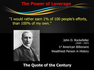The Power of Leverage “ I would rather earn 1% of 100 people’s efforts, than 100% of my own.” John D. Rockefeller (1839 – 1937) 1 st  American Billionaire Wealthiest Person in History The Quote of the Century 