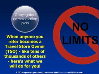 NO LIMITS When anyone you refer becomes a Travel Store Owner (TSO) - like tens of thousands of others - here’s what we will do for you! A TSO is anyone who purchased our service for $449.95  one time  and $49.95 a month. 