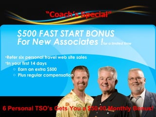 $500 FAST START BONUS For New Associates ! for a limited time Refer six personal travel web site sales In your first 14 days   Earn an extra $500 Plus regular compensation “ Coach’s Special” 6 Personal TSO’s Gets You a $50.00 Monthly Bonus! 