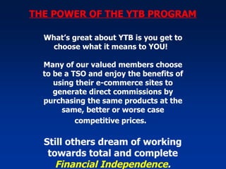THE POWER OF THE YTB PROGRAM What’s great about YTB is you get to choose what it means to YOU!  Many of our valued members choose to be a TSO and enjoy the benefits of using their e-commerce sites to generate direct commissions by purchasing the same products at the same, better or worse case competitive prices.   Still others dream of working towards total and complete  Financial Independence . 