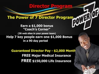 Director Program The Power of 7 Director Program Earn a $1,000 bonus “ Coach’s Corner”   (30 web sites in your power team) Help 7 key people earn one $1,000 Bonus    in a 90 day period     Guaranteed Director Pay - $2,000 Monthly   FREE  Major Medical Insurance   FREE  $150,000 Life Insurance 