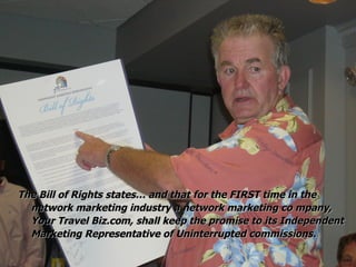 The Bill of Rights states… and that for the FIRST time in the network marketing industry a network marketing co mpany, Your Travel Biz.com, shall keep the promise to its Independent Marketing Representative of Uninterrupted commissions. 