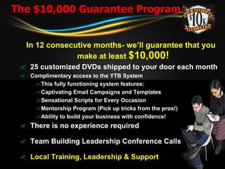 The $10,000 Guarantee Program In 12 consecutive months- we’ll guarantee that you make at least  $10,000!   25 customized DVDs shipped to your door each month Complimentary access to the YTB System This fully functioning system features:  Captivating Email Campaigns and Templates  Sensational Scripts for Every Occasion  Mentorship Program (Pick up tricks from the pros!)  Ability to build your business with confidence!  There is no experience required Team Building Leadership Conference Calls Local Training, Leadership & Support 