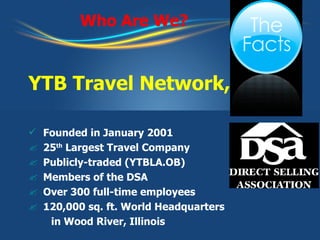 Who Are We? YTB Travel Network, Inc. Founded in January 2001 25 th  Largest Travel Company Publicly-traded (YTBLA.OB) Members of the DSA Over 300 full-time employees  120,000 sq. ft. World Headquarters in Wood River, Illinois  