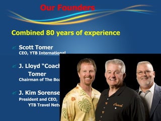 Our Founders Combined 80 years of experience Scott Tomer   CEO, YTB International J. Lloyd “Coach”  Tomer   Chairman of The Board J. Kim Sorensen   President and CEO,  YTB Travel Network 