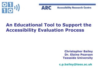 Christopher Bailey Dr. Elaine Pearson Teesside University [email_address]   An Educational Tool to Support the  Accessibility Evaluation Process 
