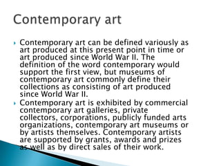 Contemporary art can be defined variously as art produced at this present point in time or art produced since World War II. The definition of the word contemporary would support the first view, but museums of contemporary art commonly define their collections as consisting of art produced since World War II.Contemporary art is exhibited by commercial contemporary art galleries, private collectors, corporations, publicly funded arts organizations, contemporary art museums or by artists themselves. Contemporary artists are supported by grants, awards and prizes as well as by direct sales of their work.Contemporary art