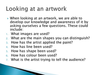 When looking at an artwork, we are able to develop our knowledge and awareness of it by asking ourselves a few questions. These could include:What images are used?What are the main shapes you can distinguish?How has the artist applied the paint?How has line been used?How has shape been used?How has colour been used?What is the artist trying to tell the audience?Looking at an artwork