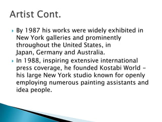 By 1987 his works were widely exhibited in New York galleries and prominently throughout the United States, in Japan, Germany and Australia. In 1988, inspiring extensive international press coverage, he founded Kostabi World - his large New York studio known for openly employing numerous painting assistants and idea people. Artist Cont. 