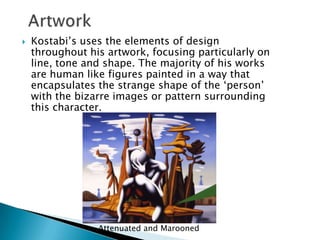 Artwork	Kostabi’s uses the elements of design throughout his artwork, focusing particularly on line, tone and shape. The majority of his works are human like figures painted in a way that encapsulates the strange shape of the ‘person’ with the bizarre images or pattern surrounding this character. Attenuated and Marooned
