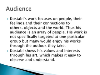 Kostabi’s work focuses on people, their feelings and their connections to others, objects and the world. Thus his audience is an array of people. His work is not specifically targeted at one particular group but many would enjoy his works through the outlook they take. Kostabi shows his values and interests through his art, which makes it easy to observe and understand. Audience