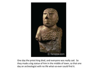 One day the priest king died, and everyone was really sad.  So they made a big statue of him in the middle of town, so that one day an archeologist with no life what-so-ever could find it.