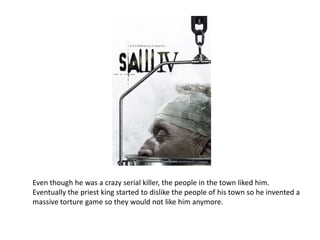 Even though he was a crazy serial killer, the people in the town liked him.  Eventually the priest king started to dislike the people of his town so he invented a  massive torture game so they would not like him anymore.