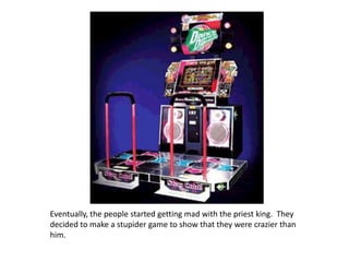 Eventually, the people started getting mad with the priest king.  They decided to make a stupider game to show that they were crazier than him.