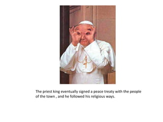 The priest king eventually signed a peace treaty with the people of the town , and he followed his religious ways.