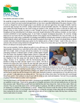 August 29, 2008
Dear Brothers and Sisters in Christ,
We would like to begin this newsletter by thanking all those who are faithful to praying for us daily. While the financial support
we receive is indeed very much needed and appreciated, we have been especially mindful lately of the power of prayer. In fact,
it seems as though the Lord has brought prayer to our attention over and over again these last couple of months. God has
weaved the topic of prayer into sermons, sunday school lessons and personal bible study time. The importance of prayer has
been realized first-hand through our own need to bring our burdens to him, through our desire to intercede for others and
through seeing so many answers to prayers as well. Through the process of trying to keep in communication with God all
throughout each day (something that is not always easy to do), despite distractions of life and busy schedules, we have made a
renewed commitment to God regarding prayer. In our Psalm 23 program development discussions, the Lord has strongly
impressed on our hearts that the most important element of the program must be PRAYER! In the very near future, we are
hoping to present a plan using a combination of technology and traditional communication methods to match up our chronically
and terminally ill contacts with Christians who will commit to praying for them daily. So, if you are not already doing so, please
consider becoming a dedicated daily prayer partner for the ministry and for a Psalm 23 “lamb”. “Lamb” in this case refers to
someone who is ill and is being ministered to through Psalm 23. Please let us know when you have made this commitment so
that we can add you to our prayer partner network.
Since our last newsletter, God has allowed our paths to cross with many very
special people. Among them are Justin Bath and his mother, Melissa (pictured
with Tom at right). Justin is 20 years old and has leukemia. He is currently
undergoing treatment in Winston-Salem at North Carolina Baptist Hospital.
Tom and Pastor Chris Benfield of Pilgrim Baptist Church in Taylorsville had
the opportunity to visit with Justin and his mom at the beginning of August. It
was inspiring to hear this young man talk about his plans to go back to
college. Because of his experience with this life-threatening illness, he
decided to change his major and now aspires to be a doctor. Tom felt so
honored to be used of the Lord, to share his own story with Justin and to be
an encouragement to this family. Tom presented Justin with a New Testament
Bible (including Psalms and Proverbs) that was donated to Psalm 23 Ministry for distribution to those who are ill. Throughout the
entire visit, Justin was either opening it up and reading to himself or was clutching it close to his chest. He kept telling Tom and
Pastor Benfield how much he appreciated them coming to visit. When it came time for him to receive one of his treatments, Tom
told him that he would stay with him through it if he didn’t mind. During the treatment, Justin looked over at Tom with tears in his
eyes and said, “I really appreciate you staying with me.” This is just one of those times when Tom feels like all he went through
himself was worth it. Tom continues to stay in touch with the family by mail, email and telephone. Tom and Terry are planning
on going to Winston-Salem for another visit in September.
You may have heard it said that when you enable a missionary to go somewhere, it is as if you have gone there with them. So,
we would like to say to you, “Thank you for going with us to hospitals and homes of the sick and sharing the love of Christ with
those precious souls.” Many of these people have been told that they don’t have long to live. Some are dear saints. Others are
unsaved. They are very keenly aware of time and how quickly it is going by. And while we all know that our days on this earth
are numbered, as Christians, we know that time is eternal….whether it be in heaven or hell, the choice of where to spend it is up
to each individual to make. It is our prayer that God allows us to bring the message of hope along with our encouragement to
those staring into the time-clock of death….especially to those who are lost, to help them realize that they have a decision they
need to make before it is too late.
                                                 In His Service,
                                                         Tom & Terry Shuford
 