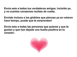 Envía esto a todos tus verdaderos amigos, incluido yo,  y ve cuantos corazones recibes de vuelta.  Envíalo incluso a los globitos que piensas ya se volaron hace tiempo, puede que te sorprendan!  Envía esto a todas las personas que quieres y que te gustan y que han dejado una huella positiva en tu corazón.   