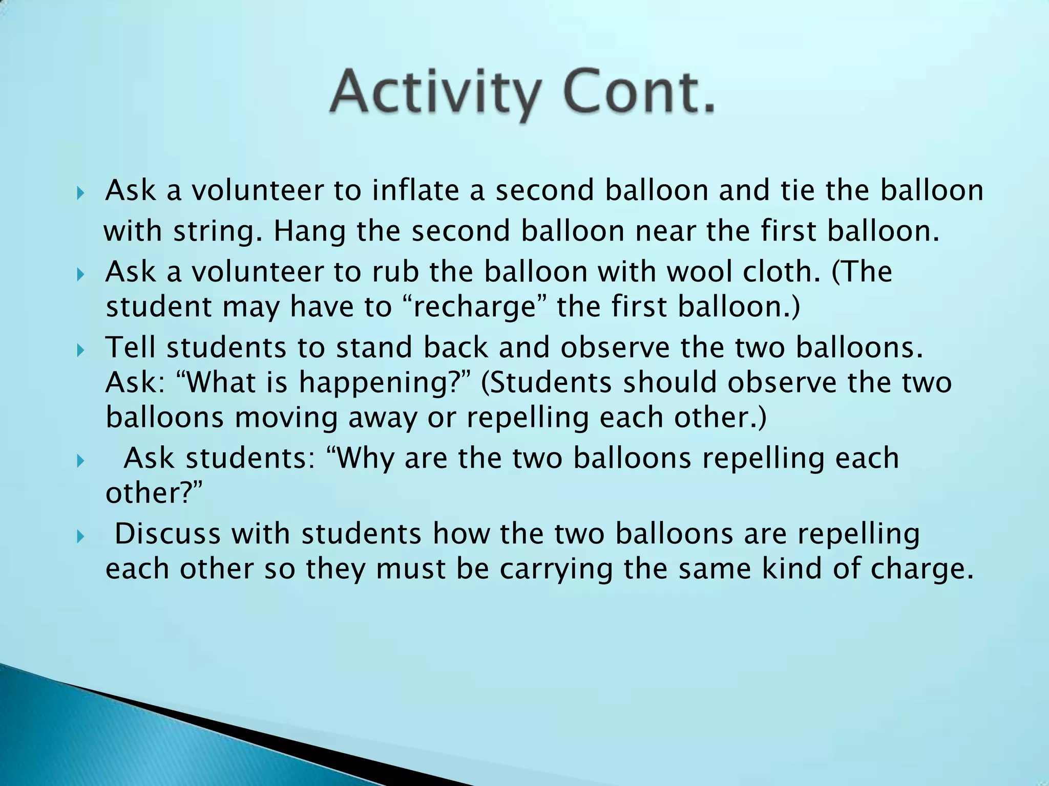 Ask a volunteer to inflate a second balloon and tie the balloon   with string. Hang the second balloon near the first balloon.Ask a volunteer to rub the balloon with wool cloth. (The student may have to “recharge” the first balloon.)Tell students to stand back and observe the two balloons. Ask: “What is happening?” (Students should observe the two balloons moving away or repelling each other.) Ask students: “Why are the two balloons repelling each other?”Discuss with students how the two balloons are repelling each other so they must be carrying the same kind of charge.Activity Cont.