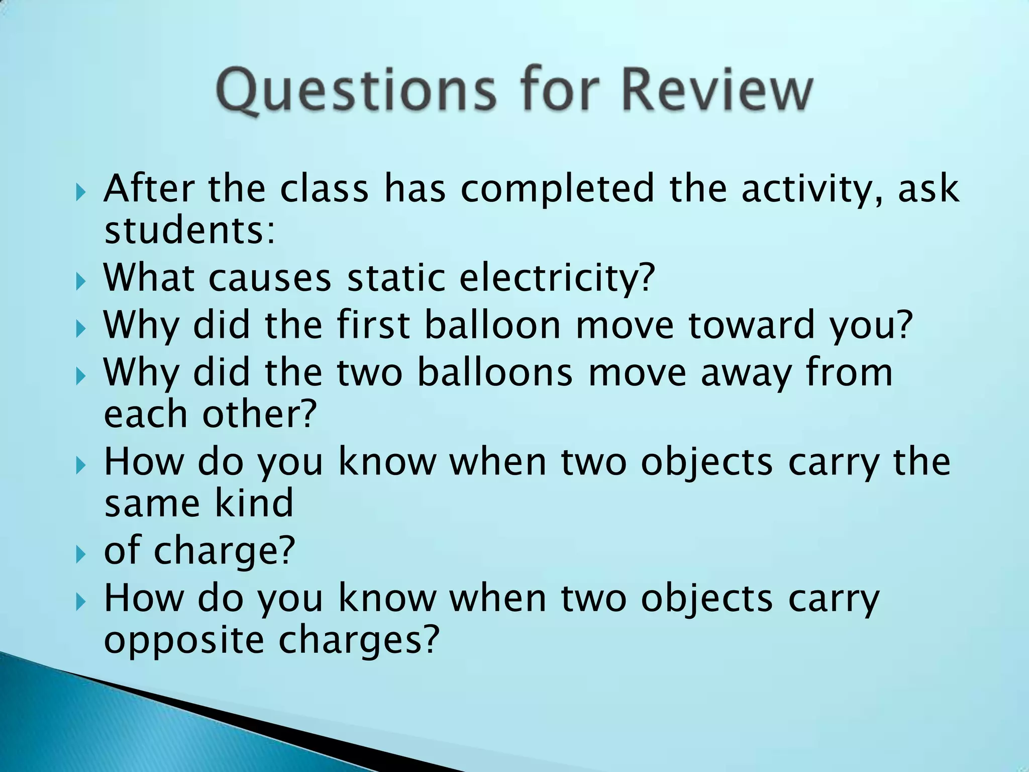 After the class has completed the activity, ask students:What causes static electricity?Why did the first balloon move toward you?Why did the two balloons move away from each other?How do you know when two objects carry the same kindof charge?How do you know when two objects carry opposite charges?Questions for Review