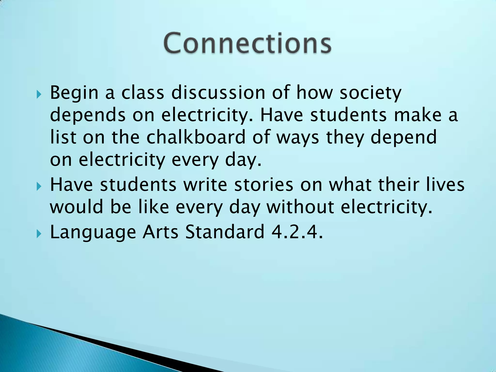 Begin a class discussion of how society depends on electricity. Have students make a list on the chalkboard of ways they depend on electricity every day.Have students write stories on what their lives would be like every day without electricity.Language Arts Standard 4.2.4.Connections