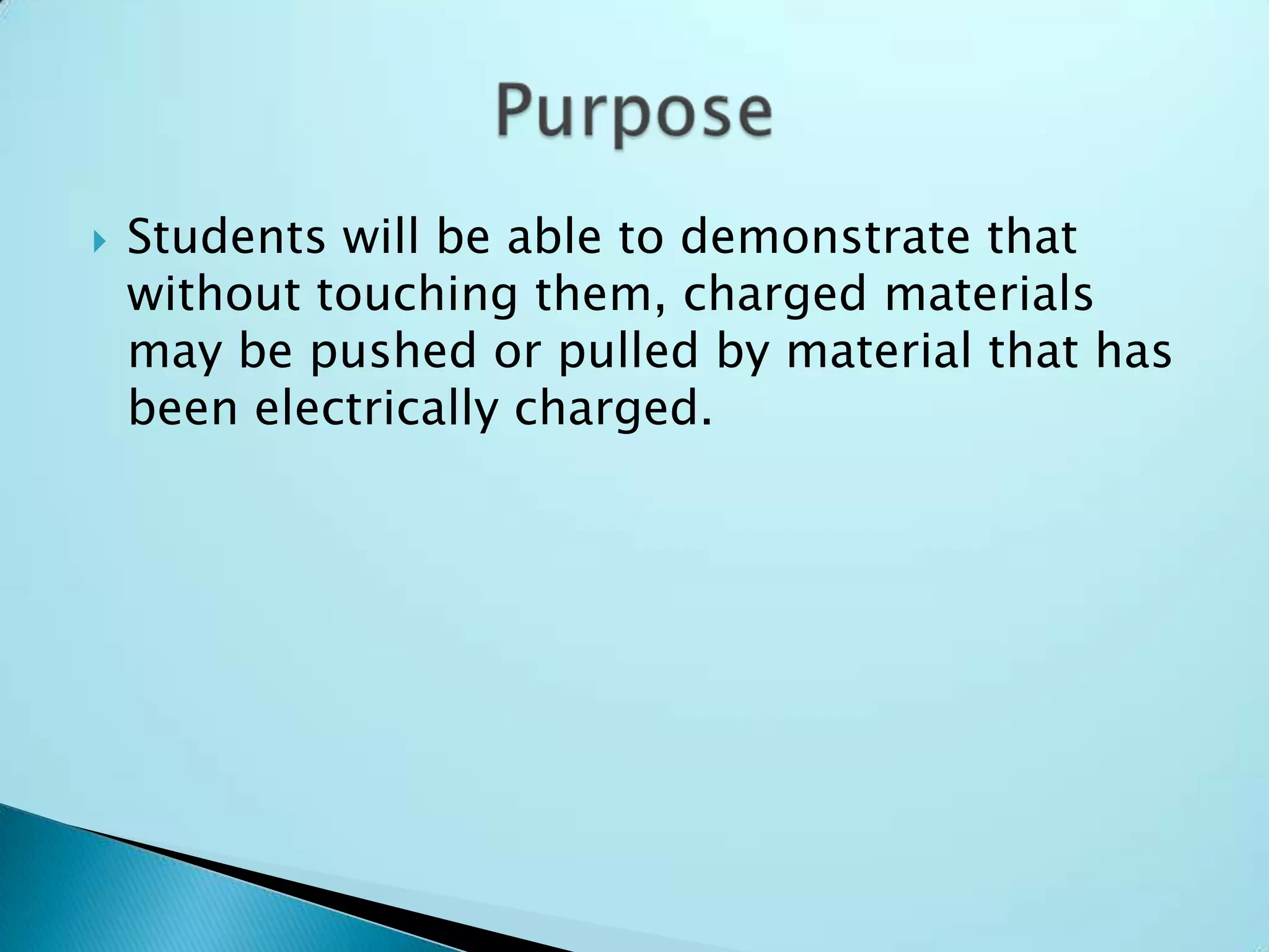 Students will be able to demonstrate that without touching them, charged materials may be pushed or pulled by material that has been electrically charged.Purpose