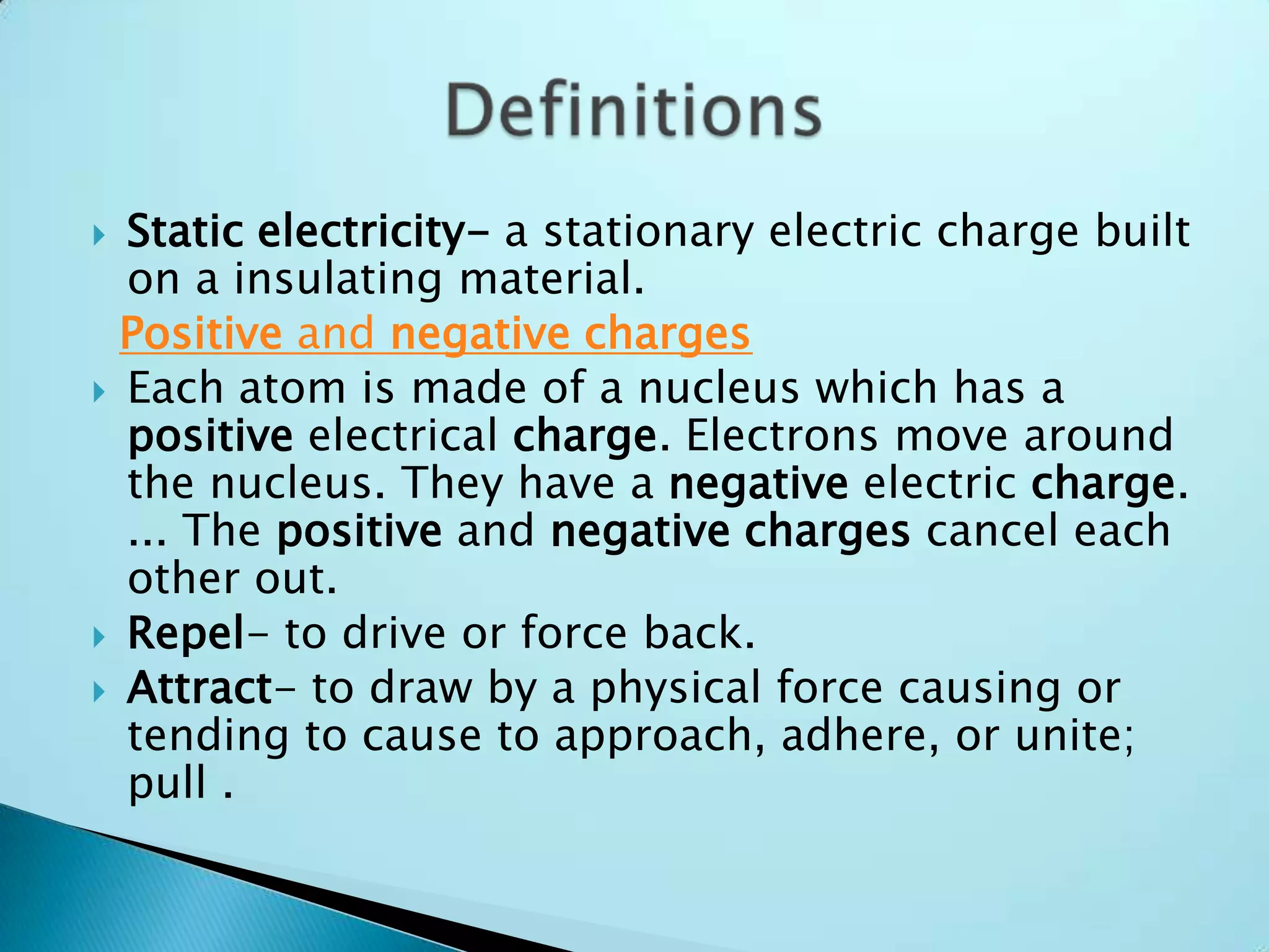 Static electricity- a stationary electric charge built on a insulating material.Positive and negative chargesEach atom is made of a nucleus which has a positive electrical charge. Electrons move around the nucleus. They have a negative electric charge. ... The positive and negative charges cancel each other out.Repel- to drive or force back.Attract- to draw by a physical force causing or tending to cause to approach, adhere, or unite; pull .Definitions