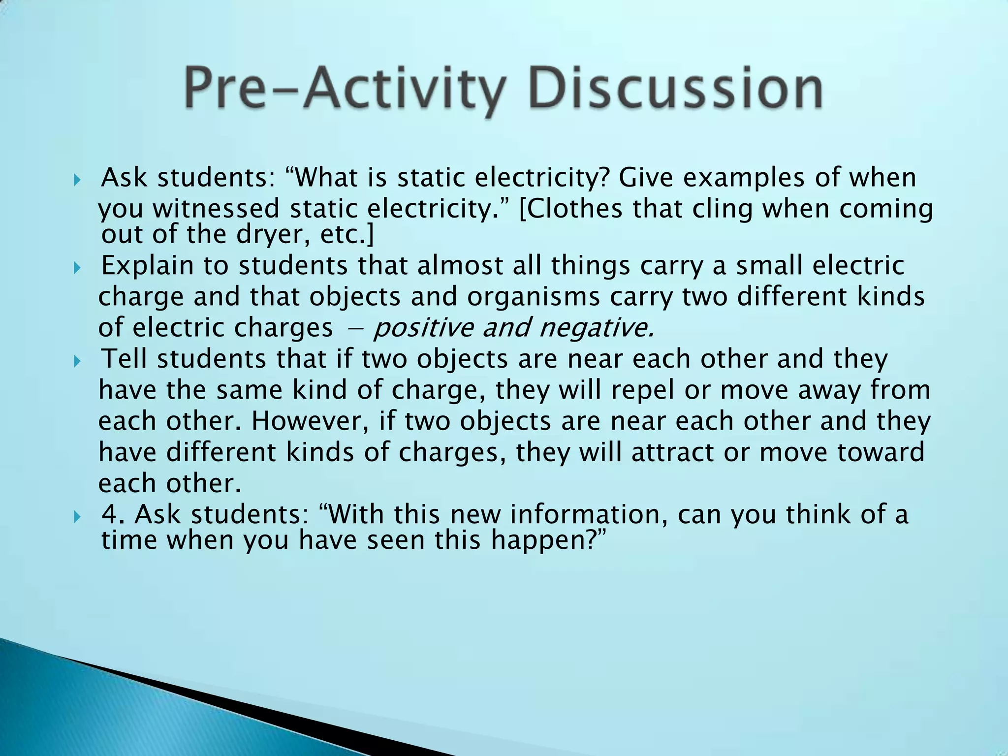 Ask students: “What is static electricity? Give examples of when   you witnessed static electricity.” [Clothes that cling when coming out of the dryer, etc.]Explain to students that almost all things carry a small electric   charge and that objects and organisms carry two different kinds   of electric charges − positive and negative.Tell students that if two objects are near each other and they   have the same kind of charge, they will repel or move away from   each other. However, if two objects are near each other and they   have different kinds of charges, they will attract or move toward   each other.4. Ask students: “With this new information, can you think of a time when you have seen this happen?”Pre-Activity Discussion