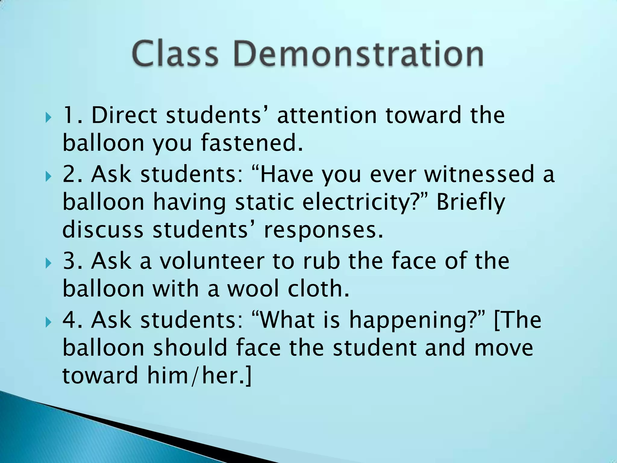 1. Direct students’ attention toward the balloon you fastened.2. Ask students: “Have you ever witnessed a balloon having static electricity?” Briefly discuss students’ responses.3. Ask a volunteer to rub the face of the balloon with a wool cloth.4. Ask students: “What is happening?” [The balloon should face the student and move toward him/her.]Class Demonstration