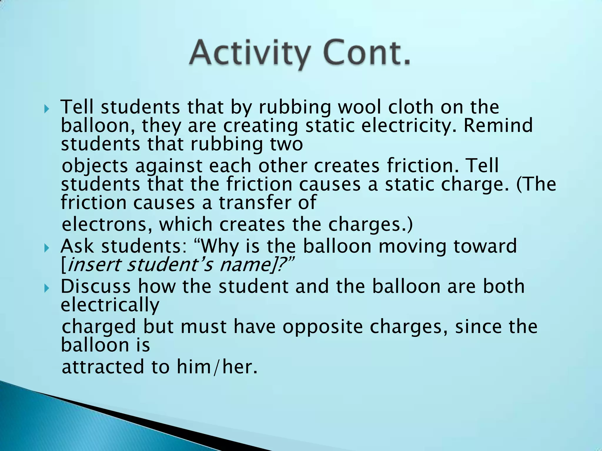 Tell students that by rubbing wool cloth on the balloon, they are creating static electricity. Remind students that rubbing two   objects against each other creates friction. Tell students that the friction causes a static charge. (The friction causes a transfer of   electrons, which creates the charges.)Ask students: “Why is the balloon moving toward [insert student’s name]?”Discuss how the student and the balloon are both electrically   charged but must have opposite charges, since the balloon is   attracted to him/her.Activity Cont.