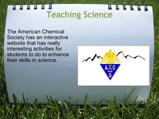 Teaching Science The American Chemical Society has an interactive website that has really interesting activities for students to do to enhance their skills in science.  