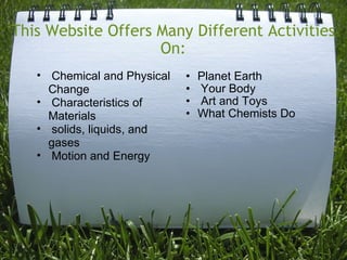 This Website Offers Many Different Activities On: Planet Earth   Your Body   Art and Toys What Chemists Do       Chemical and Physical Change   Characteristics of Materials   solids, liquids, and gases   Motion and Energy 