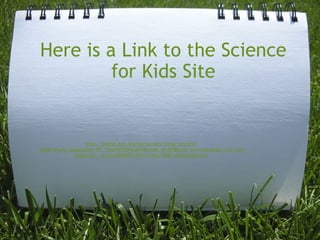 Here is a Link to the Science for Kids Site http://portal.acs.org/portal/acs/corg/content?_nfpb=true&_pageLabel=PP_TRANSITIONMAIN&node_id=878&use_sec=false&sec_url_var=region1&__uuid=6f69f493-9615-44dc-998f-b3d4e5de141d 