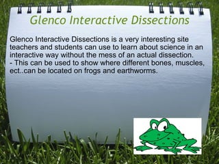 Glenco Interactive Dissections Glenco Interactive Dissections is a very interesting site teachers and students can use to learn about science in an interactive way without the mess of an actual dissection.  - This can be used to show where different bones, muscles, ect..can be located on frogs and earthworms.    