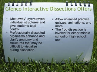 Glenco Interactive Dissections Offers 'Melt-away' layers reveal individual structures and give students total control.  Professionally dissected organisms enhance and clarify anatomy and structures that may be difficult to visualize during dissection.  Allow unlimited practice, quizzes, animations, and more  The frog dissection is leveled for either middle school or high school use. 