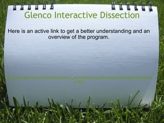 Glenco Interactive Dissection Here is an active link to get a better understanding and an overview of the program.             http://www.glencoe.com/sites/common_assets/science/dissection/html/glenintdissdemo.html       