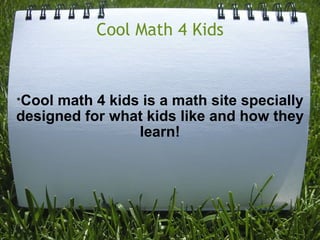 Cool Math 4 Kids       * Cool math 4 kids is a math site specially designed for what kids like and how they learn!     