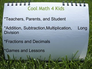 Cool Math 4 Kids *Teachers, Parents, and Student   *Addition, Subtraction,Multiplication,     Long Division   *Fractions and Decimals   *Games and Lessons 