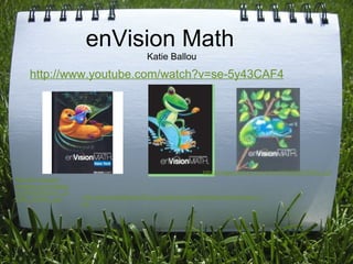 enVision Math Katie Ballou http://www.youtube.com/watch?v=se-5y43CAF4 http://ecx.images-amazon.com/images/I/31WxCK510VL._SL500_AA204_.jpg http://www.hemetusd.k12.ca.us/sites/cawston/teachers/cdixon/index.1.jpg http://images.alibris.com/isbn/9780328272839_t.gif 