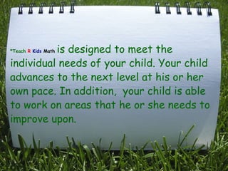   *Teach   R   Kids   Math  is designed to meet the individual needs of your child. Your child advances to the next level at his or her own pace. In addition,  your child is able to work on areas that he or she needs to improve upon.     