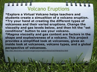 Volcano Eruptions *Explore a Virtual Volcano helps teachers and students create a simualtion of a volcano eruption. *Try your hand at creating the different types of volcanoes and their varied eruptions. Change the viscosity and gas levels below, and then hit the “set conditions” button to see your volcano. *Magma viscosity and gas content are factors in the shape and explosiveness of a volcano. This project provides a simplified look at volcanoes, gives an inside look at volcanoes, volcano types, and a global perspective of volcanoes.   http://dsc.discovery.com/convergence/pompeii/interactive/interactive.html   