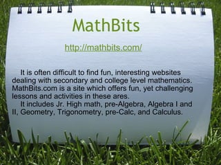 MathBits      It is often difficult to find fun, interesting websites dealing with secondary and college level mathematics.  MathBits.com is a site which offers fun, yet challenging lessons and activities in these ares.      It includes Jr. High math, pre-Algebra, Algebra I and II, Geometry, Trigonometry, pre-Calc, and Calculus.   http://mathbits.com/   